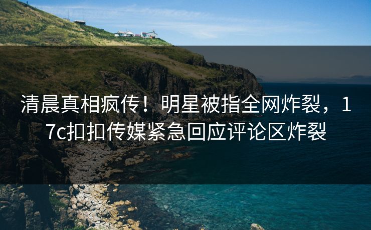 清晨真相疯传！明星被指全网炸裂，17c扣扣传媒紧急回应评论区炸裂