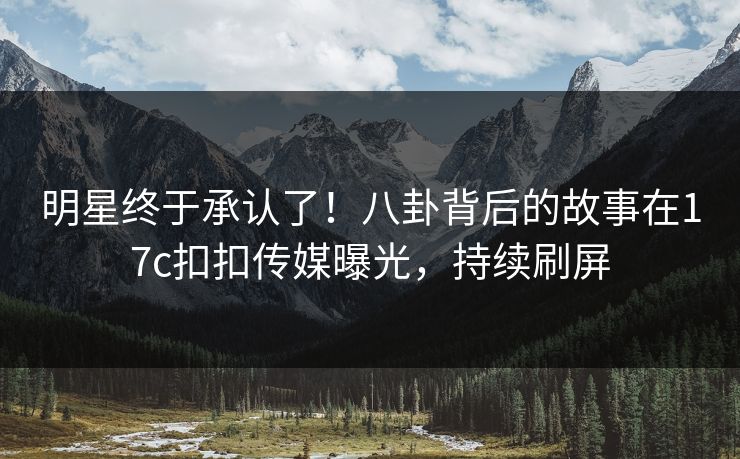 明星终于承认了！八卦背后的故事在17c扣扣传媒曝光，持续刷屏