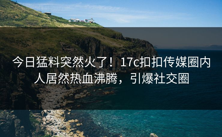 今日猛料突然火了！17c扣扣传媒圈内人居然热血沸腾，引爆社交圈