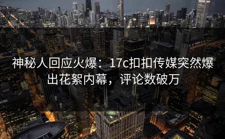 神秘人回应火爆：17c扣扣传媒突然爆出花絮内幕，评论数破万