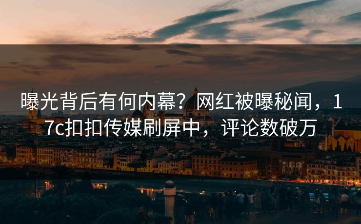 曝光背后有何内幕？网红被曝秘闻，17c扣扣传媒刷屏中，评论数破万
