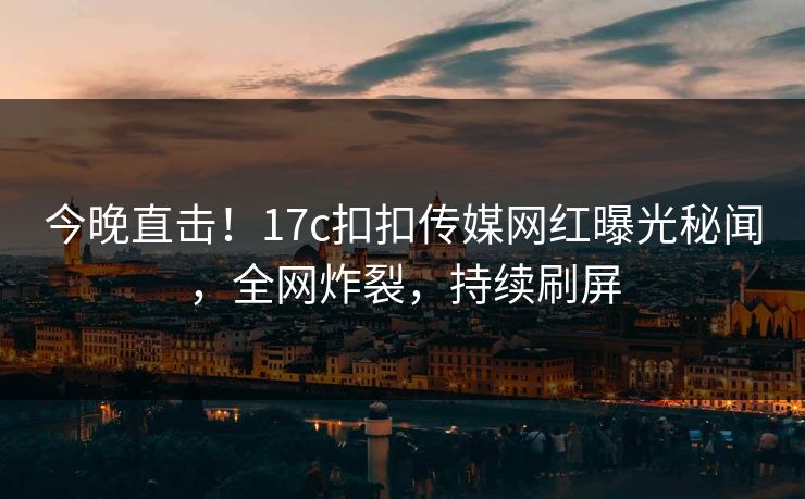 今晚直击！17c扣扣传媒网红曝光秘闻，全网炸裂，持续刷屏