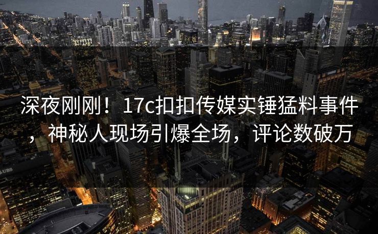 深夜刚刚！17c扣扣传媒实锤猛料事件，神秘人现场引爆全场，评论数破万