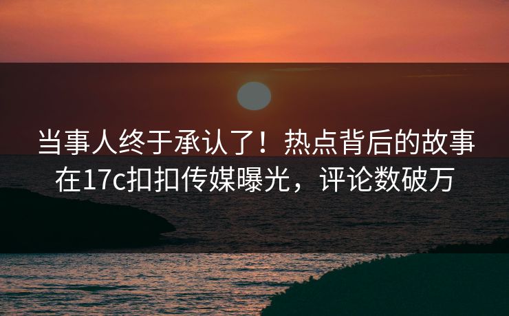 当事人终于承认了！热点背后的故事在17c扣扣传媒曝光，评论数破万