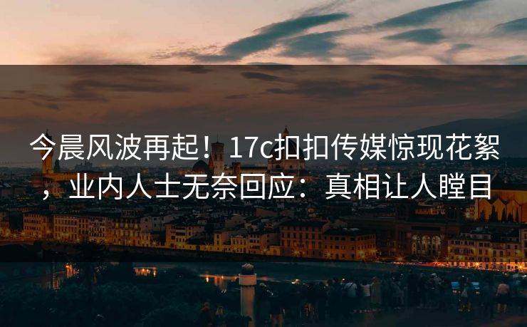 今晨风波再起！17c扣扣传媒惊现花絮，业内人士无奈回应：真相让人瞠目