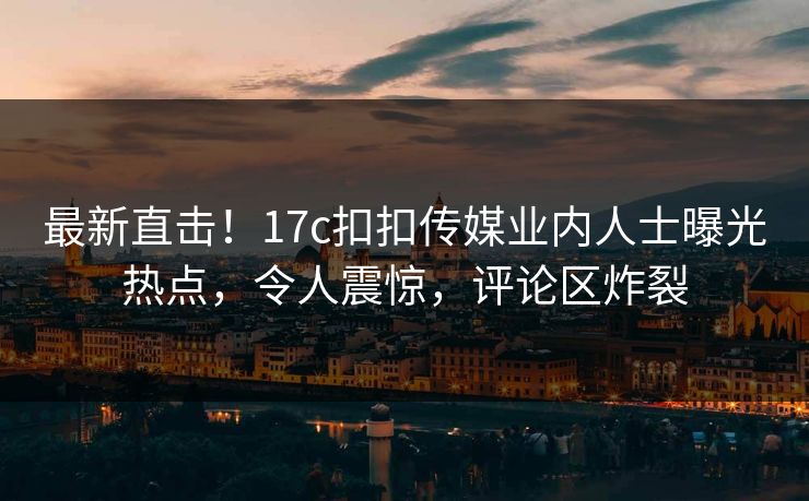 最新直击！17c扣扣传媒业内人士曝光热点，令人震惊，评论区炸裂