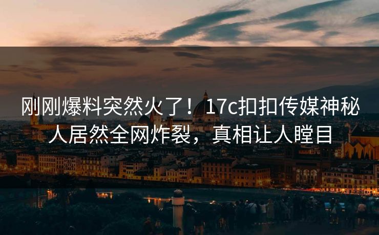 刚刚爆料突然火了！17c扣扣传媒神秘人居然全网炸裂，真相让人瞠目