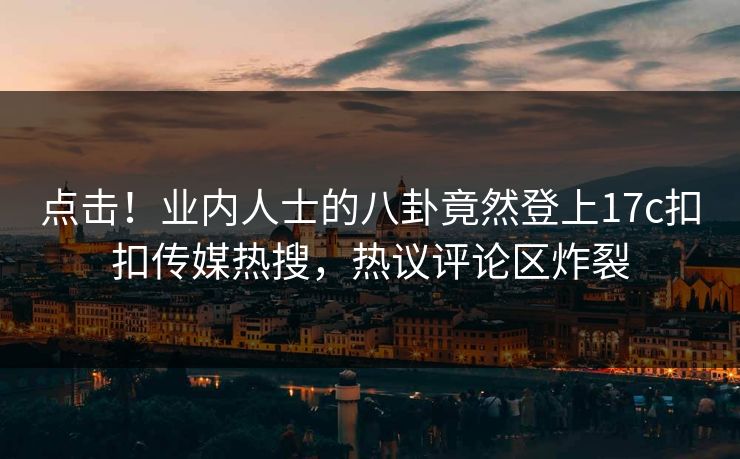 点击！业内人士的八卦竟然登上17c扣扣传媒热搜，热议评论区炸裂