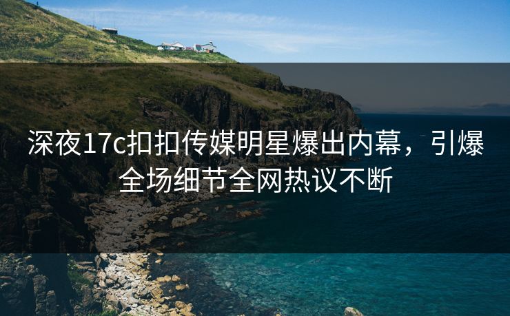 深夜17c扣扣传媒明星爆出内幕，引爆全场细节全网热议不断