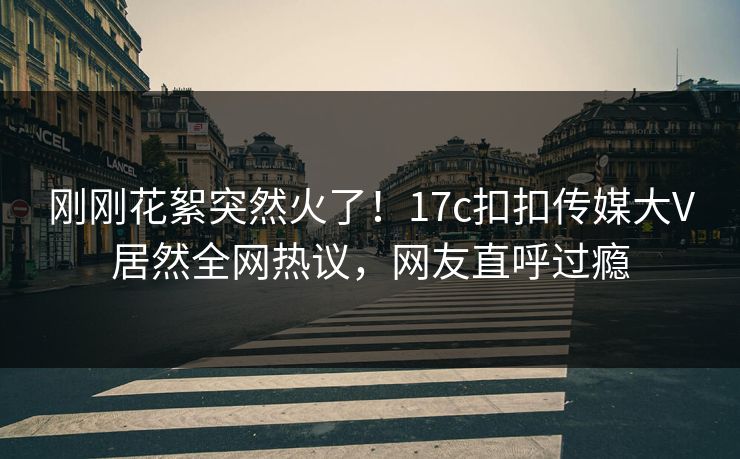 刚刚花絮突然火了！17c扣扣传媒大V居然全网热议，网友直呼过瘾