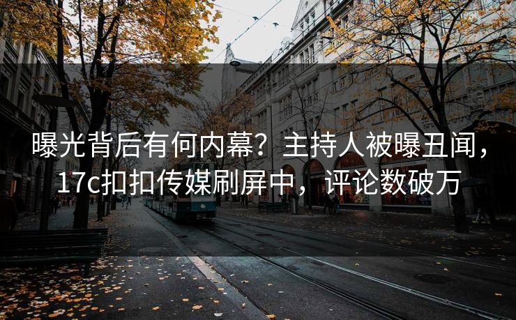 曝光背后有何内幕？主持人被曝丑闻，17c扣扣传媒刷屏中，评论数破万