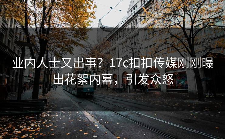 业内人士又出事？17c扣扣传媒刚刚曝出花絮内幕，引发众怒
