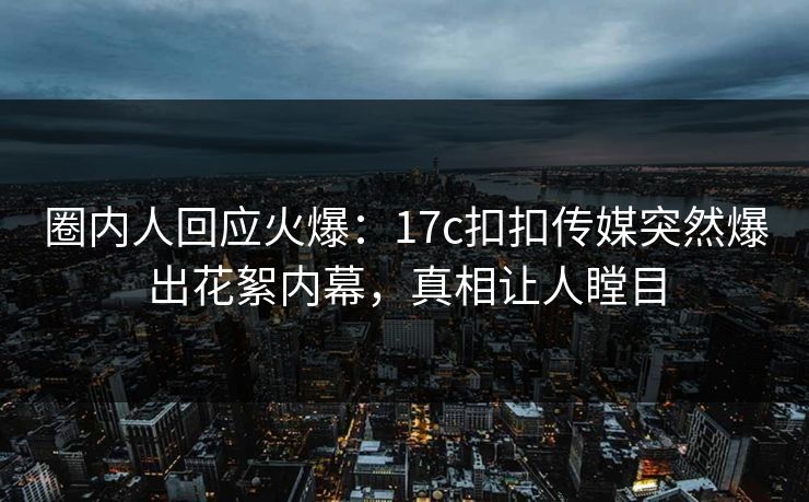 圈内人回应火爆：17c扣扣传媒突然爆出花絮内幕，真相让人瞠目