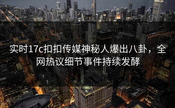 实时17c扣扣传媒神秘人爆出八卦，全网热议细节事件持续发酵