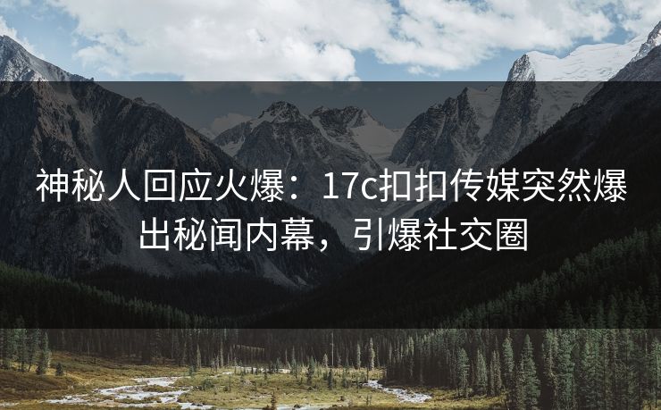 神秘人回应火爆：17c扣扣传媒突然爆出秘闻内幕，引爆社交圈