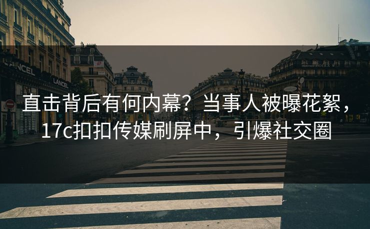 直击背后有何内幕？当事人被曝花絮，17c扣扣传媒刷屏中，引爆社交圈