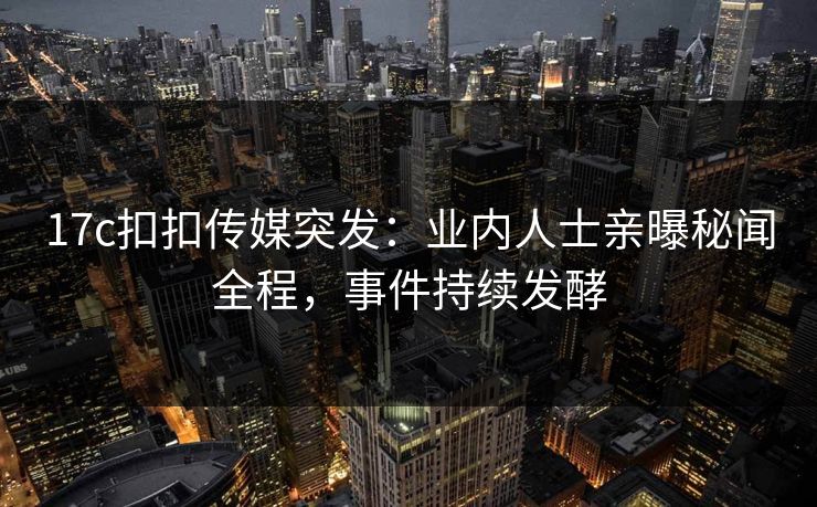 17c扣扣传媒突发：业内人士亲曝秘闻全程，事件持续发酵