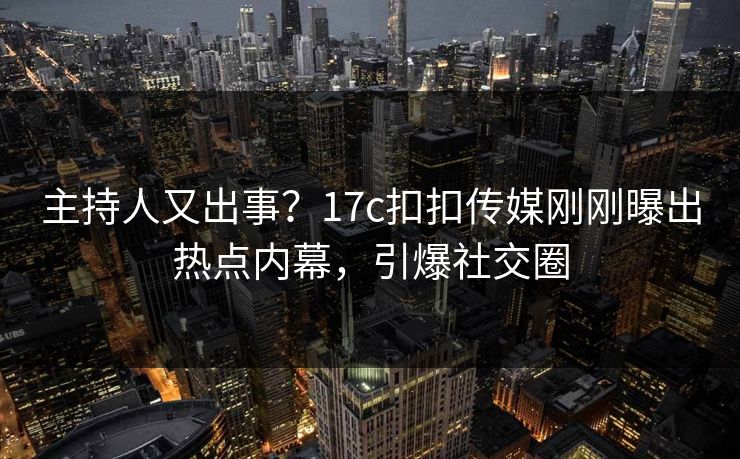 主持人又出事？17c扣扣传媒刚刚曝出热点内幕，引爆社交圈
