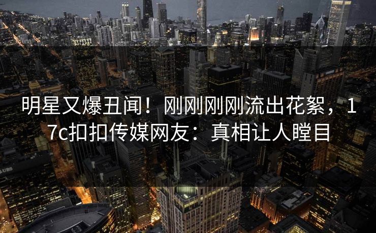明星又爆丑闻！刚刚刚刚流出花絮，17c扣扣传媒网友：真相让人瞠目