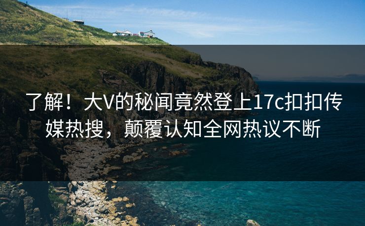 了解！大V的秘闻竟然登上17c扣扣传媒热搜，颠覆认知全网热议不断