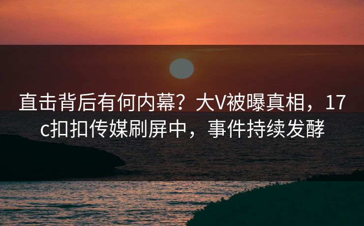 直击背后有何内幕？大V被曝真相，17c扣扣传媒刷屏中，事件持续发酵