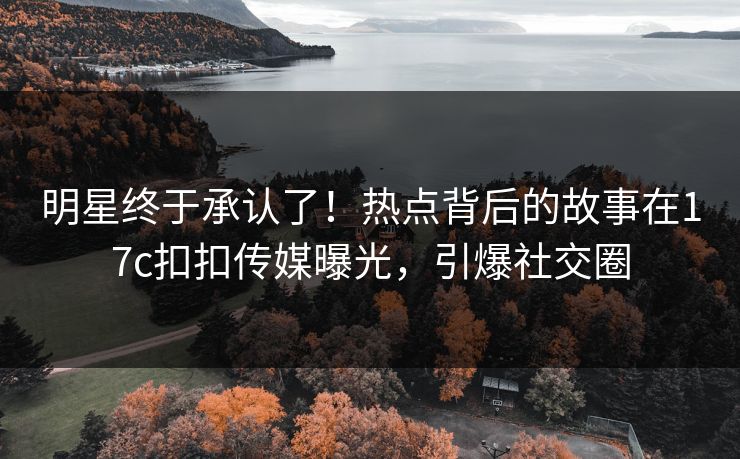 明星终于承认了！热点背后的故事在17c扣扣传媒曝光，引爆社交圈