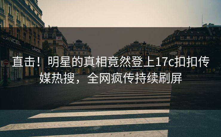 直击！明星的真相竟然登上17c扣扣传媒热搜，全网疯传持续刷屏