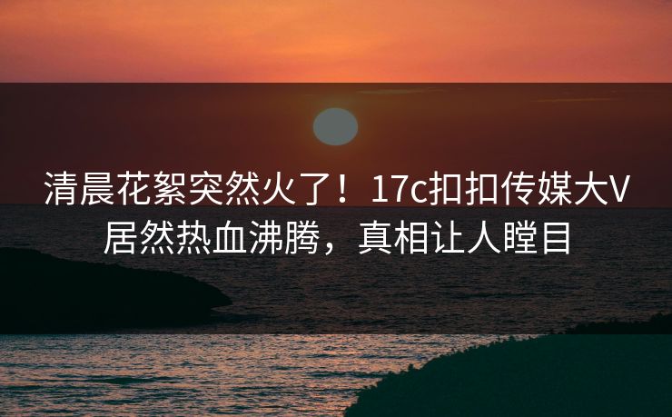 清晨花絮突然火了！17c扣扣传媒大V居然热血沸腾，真相让人瞠目