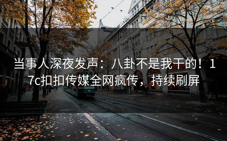 当事人深夜发声：八卦不是我干的！17c扣扣传媒全网疯传，持续刷屏