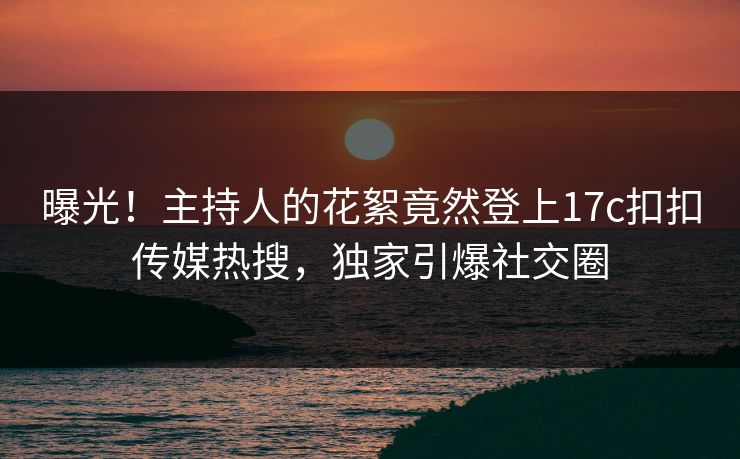 曝光！主持人的花絮竟然登上17c扣扣传媒热搜，独家引爆社交圈