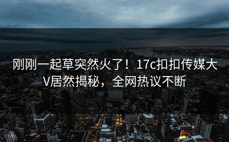刚刚一起草突然火了！17c扣扣传媒大V居然揭秘，全网热议不断