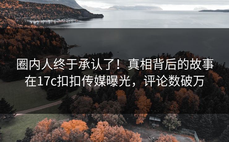 圈内人终于承认了！真相背后的故事在17c扣扣传媒曝光，评论数破万