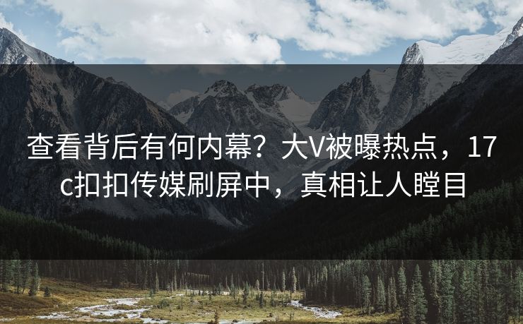 查看背后有何内幕？大V被曝热点，17c扣扣传媒刷屏中，真相让人瞠目