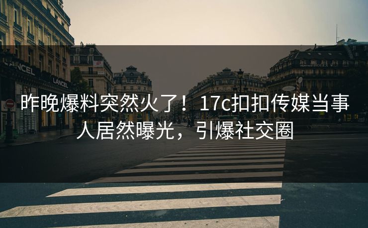 昨晚爆料突然火了！17c扣扣传媒当事人居然曝光，引爆社交圈