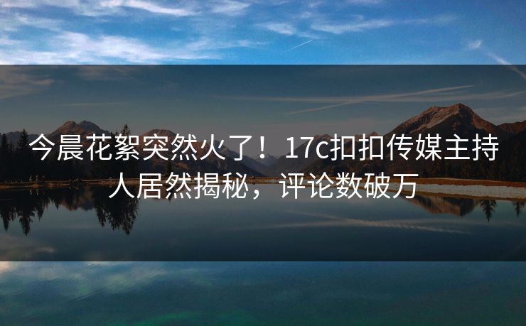 今晨花絮突然火了！17c扣扣传媒主持人居然揭秘，评论数破万
