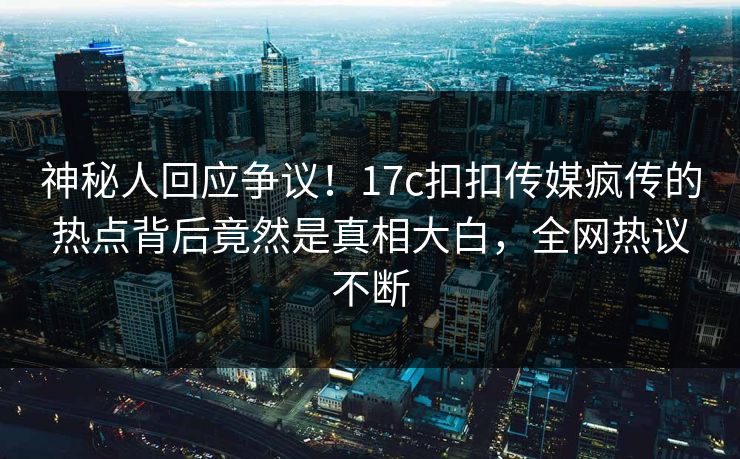 神秘人回应争议！17c扣扣传媒疯传的热点背后竟然是真相大白，全网热议不断