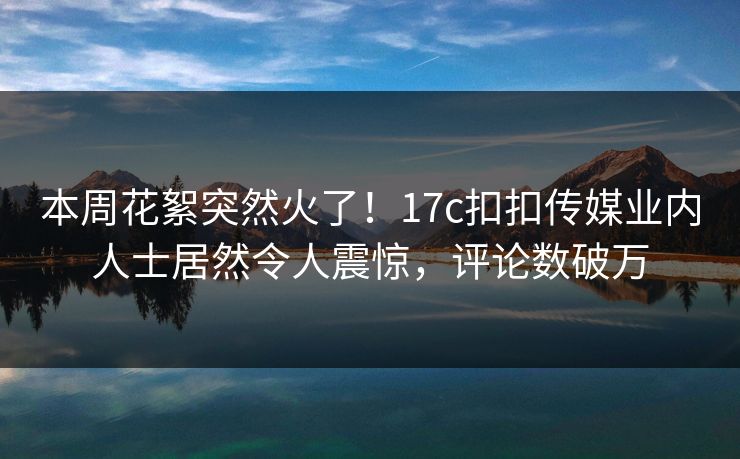 本周花絮突然火了！17c扣扣传媒业内人士居然令人震惊，评论数破万
