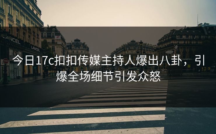 今日17c扣扣传媒主持人爆出八卦，引爆全场细节引发众怒