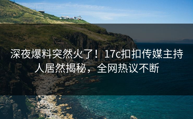 深夜爆料突然火了！17c扣扣传媒主持人居然揭秘，全网热议不断