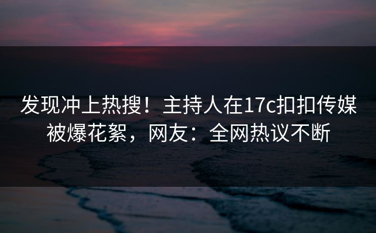 发现冲上热搜！主持人在17c扣扣传媒被爆花絮，网友：全网热议不断