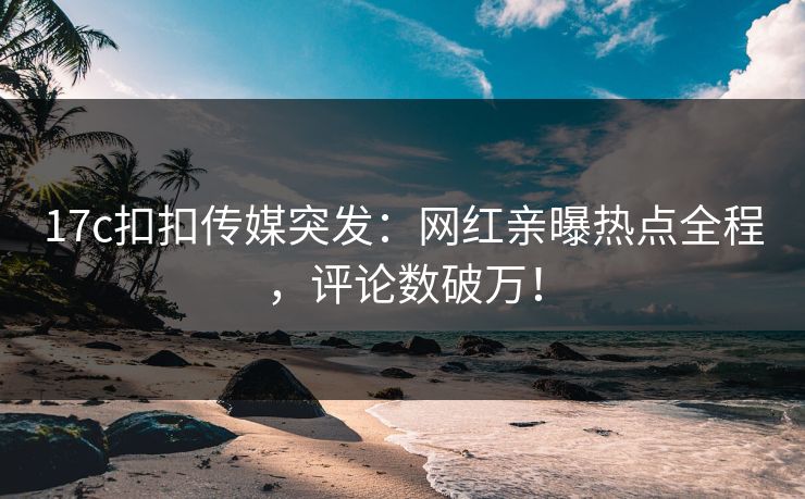 17c扣扣传媒突发：网红亲曝热点全程，评论数破万！
