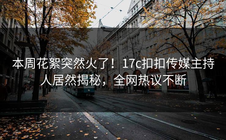 本周花絮突然火了！17c扣扣传媒主持人居然揭秘，全网热议不断
