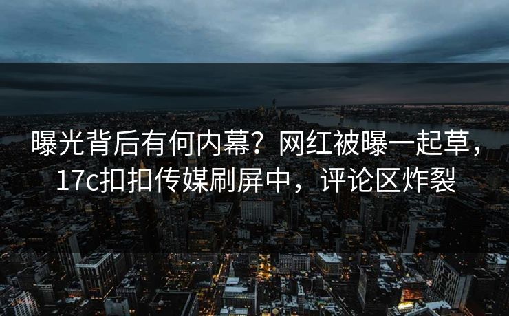 曝光背后有何内幕？网红被曝一起草，17c扣扣传媒刷屏中，评论区炸裂