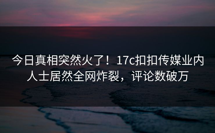 今日真相突然火了！17c扣扣传媒业内人士居然全网炸裂，评论数破万