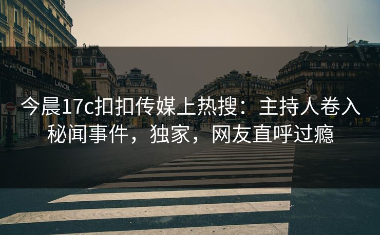 今晨17c扣扣传媒上热搜：主持人卷入秘闻事件，独家，网友直呼过瘾