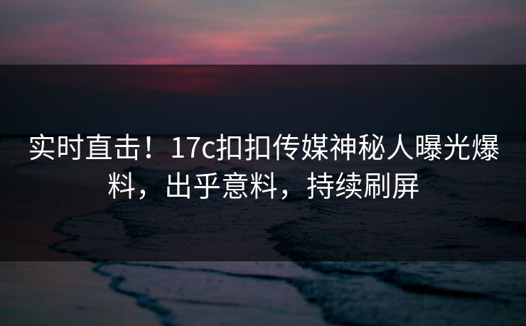 实时直击！17c扣扣传媒神秘人曝光爆料，出乎意料，持续刷屏