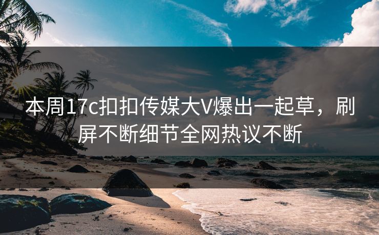 本周17c扣扣传媒大V爆出一起草，刷屏不断细节全网热议不断
