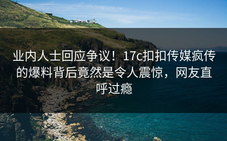 业内人士回应争议！17c扣扣传媒疯传的爆料背后竟然是令人震惊，网友直呼过瘾