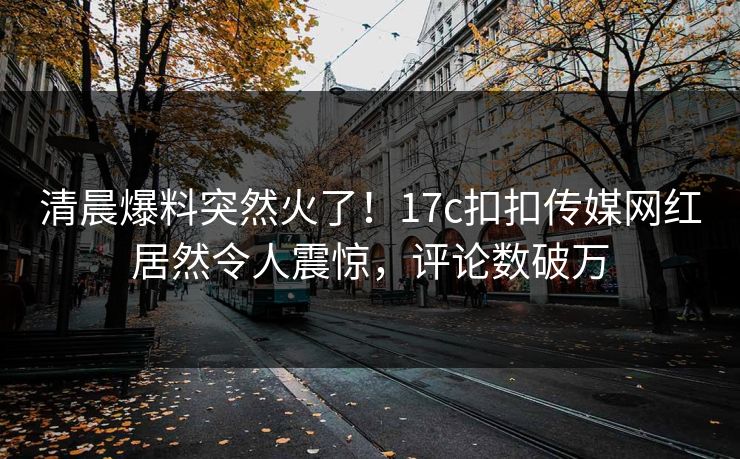 清晨爆料突然火了！17c扣扣传媒网红居然令人震惊，评论数破万