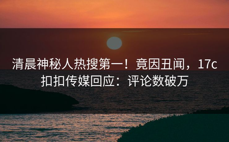 清晨神秘人热搜第一！竟因丑闻，17c扣扣传媒回应：评论数破万